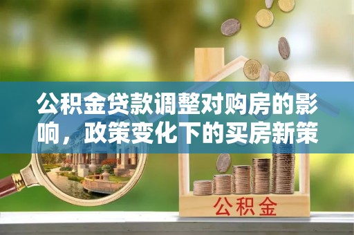 新园公积金贷款调整对购房的影响，政策变化下的买房新策略