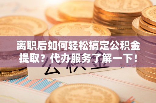 新园离职后如何轻松搞定公积金提取？代办服务了解一下！