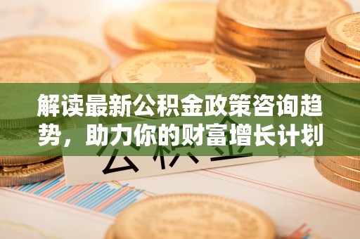 新园解读最新公积金政策咨询趋势，助力你的财富增长计划