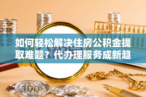新园如何轻松解决住房公积金提取难题？代办理服务成新趋势