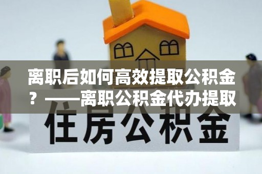 新园离职后如何高效提取公积金？——离职公积金代办提取全流程解析