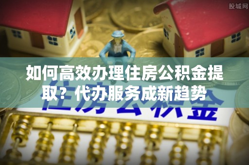 新园如何高效办理住房公积金提取？代办服务成新趋势