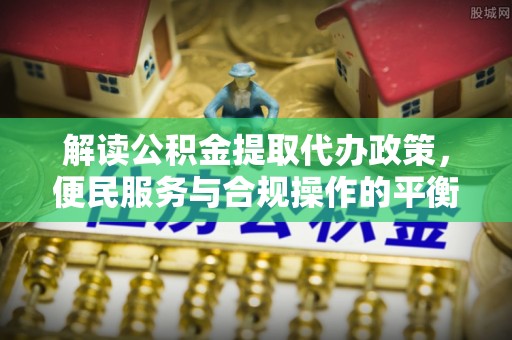 新园解读公积金提取代办政策，便民服务与合规操作的平衡之道