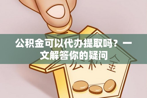 新园公积金可以代办提取吗？一文解答你的疑问