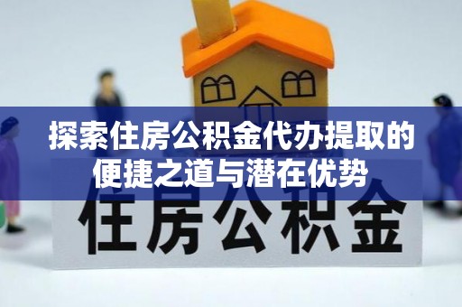 新园探索住房公积金代办提取的便捷之道与潜在优势