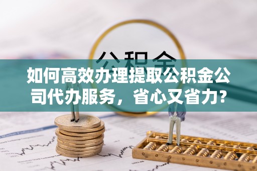 新园如何高效办理提取公积金公司代办服务，省心又省力？