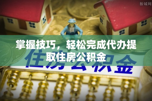 新园掌握技巧，轻松完成代办提取住房公积金