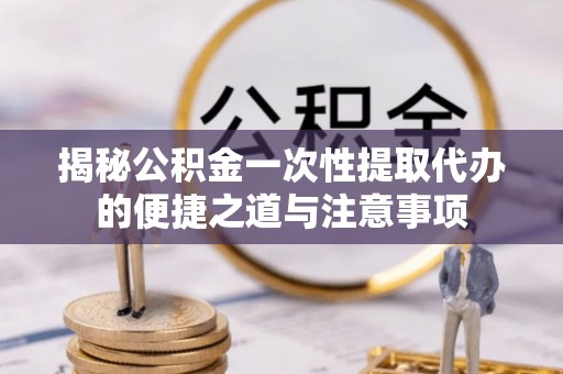 新园揭秘公积金一次性提取代办的便捷之道与注意事项