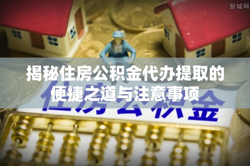 新园揭秘住房公积金代办提取的便捷之道与注意事项