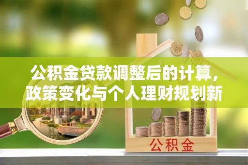 新园公积金贷款调整后的计算，政策变化与个人理财规划新方向