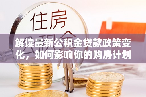 新园解读最新公积金贷款政策变化，如何影响你的购房计划？