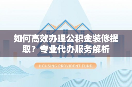 新园如何高效办理公积金装修提取？专业代办服务解析