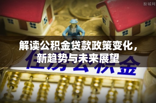 新园解读公积金贷款政策变化，新趋势与未来展望