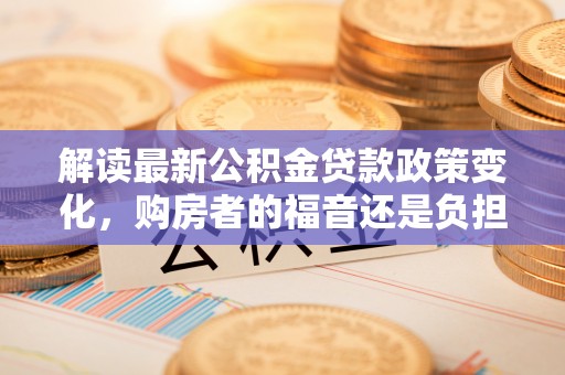 新园解读最新公积金贷款政策变化，购房者的福音还是负担？