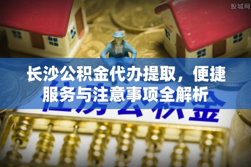 新园长沙公积金代办提取，便捷服务与注意事项全解析