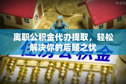 新园离职公积金代办提取，轻松解决你的后顾之忧