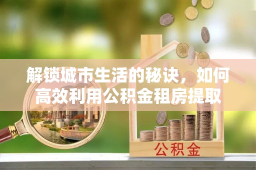 新园解锁城市生活的秘诀，如何高效利用公积金租房提取