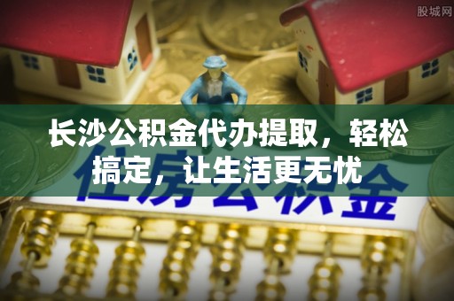 新园长沙公积金代办提取，轻松搞定，让生活更无忧