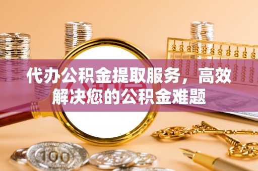 新园代办公积金提取服务，高效解决您的公积金难题