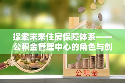 新园探索未来住房保障体系——公积金管理中心的角色与创新
