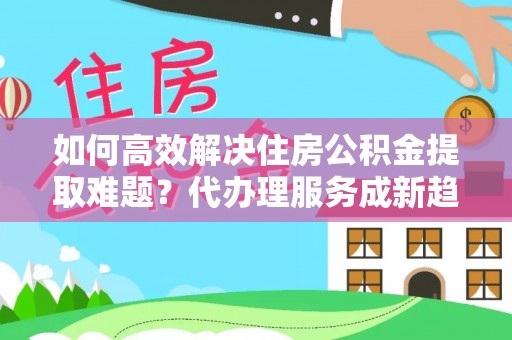新园如何高效解决住房公积金提取难题？代办理服务成新趋势