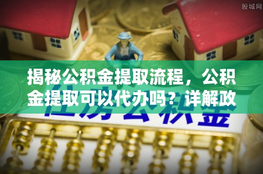 新园揭秘公积金提取流程，公积金提取可以代办吗？详解政策与实操技巧