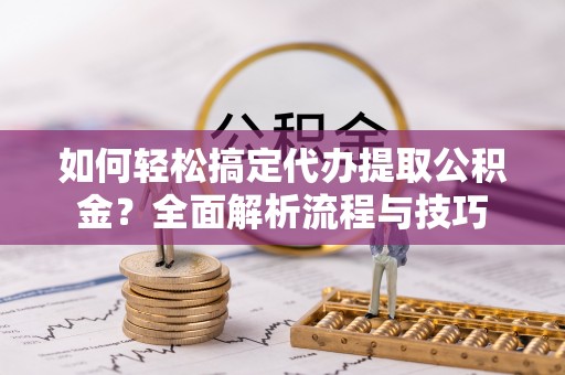 新园如何轻松搞定代办提取公积金？全面解析流程与技巧