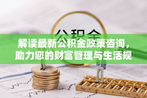 新园解读最新公积金政策咨询，助力您的财富管理与生活规划