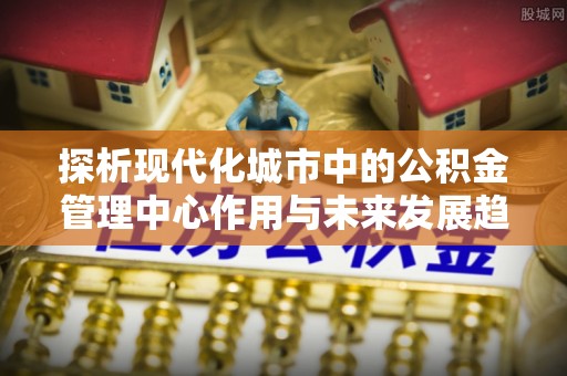 新园探析现代化城市中的公积金管理中心作用与未来发展趋势