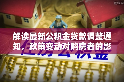 新园解读最新公积金贷款调整通知，政策变动对购房者的影响
