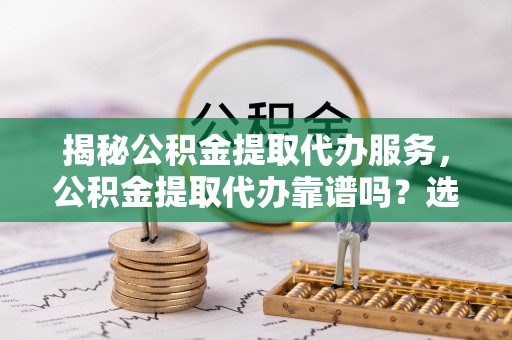 新园揭秘公积金提取代办服务，公积金提取代办靠谱吗？选择需谨慎