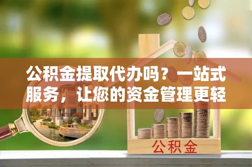 新园公积金提取代办吗？一站式服务，让您的资金管理更轻松