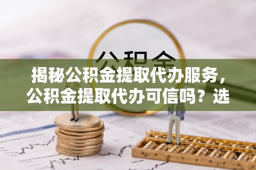 新园揭秘公积金提取代办服务，公积金提取代办可信吗？选择前你需要知道的真相
