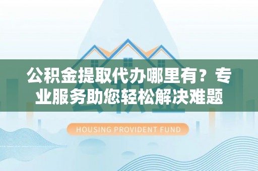 新园公积金提取代办哪里有？专业服务助您轻松解决难题