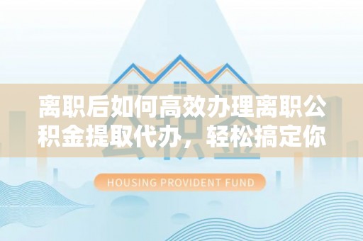 新园离职后如何高效办理离职公积金提取代办，轻松搞定你的公积金