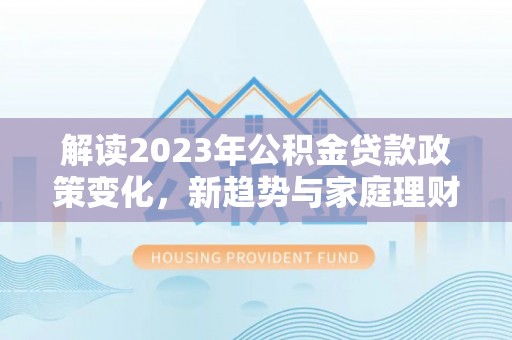 新园解读2023年公积金贷款政策变化，新趋势与家庭理财规划