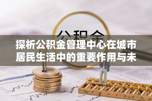 新园探析公积金管理中心在城市居民生活中的重要作用与未来发展趋势
