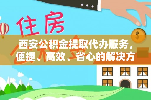 新园西安公积金提取代办服务，便捷、高效、省心的解决方案