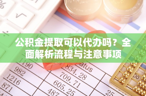 新园公积金提取可以代办吗？全面解析流程与注意事项