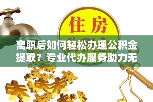 新园离职后如何轻松办理公积金提取？专业代办服务助力无忧