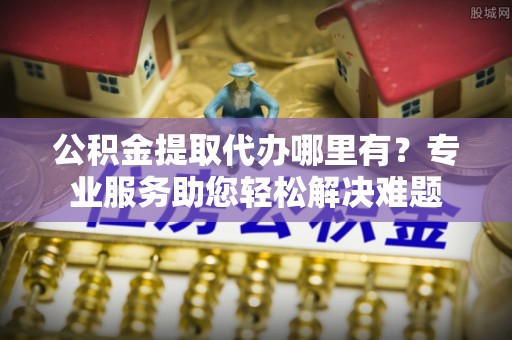 新园公积金提取代办哪里有？专业服务助您轻松解决难题