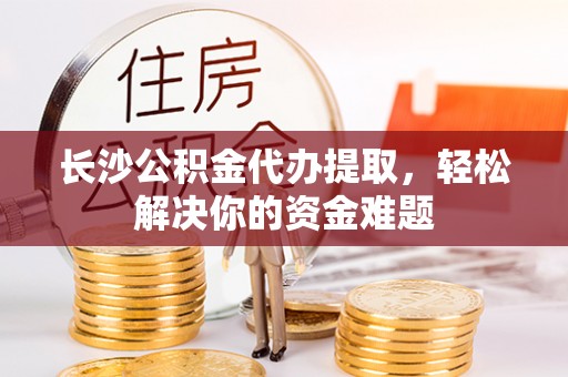 新园长沙公积金代办提取，轻松解决你的资金难题