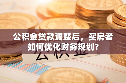 新园公积金贷款调整后，买房者如何优化财务规划？