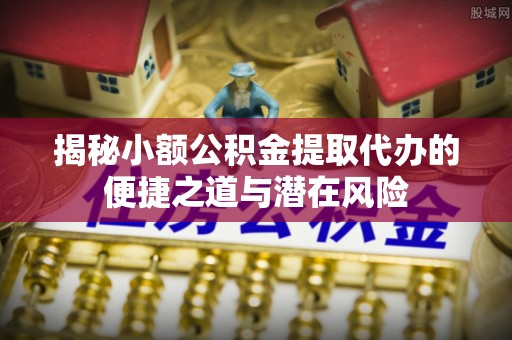 新园揭秘小额公积金提取代办的便捷之道与潜在风险