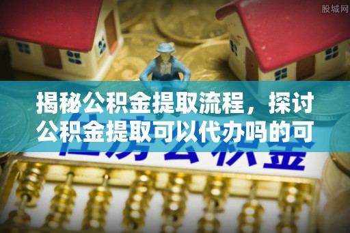 新园揭秘公积金提取流程，探讨公积金提取可以代办吗的可行性与注意事项