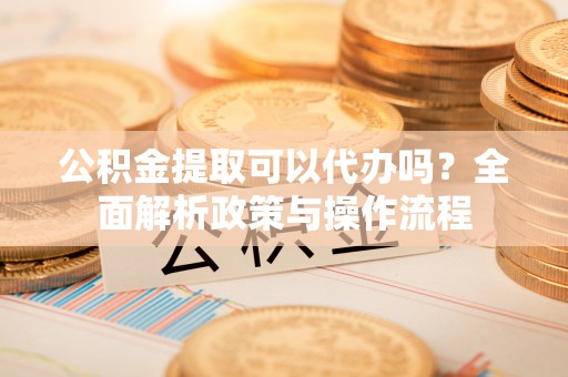 新园公积金提取可以代办吗？全面解析政策与操作流程