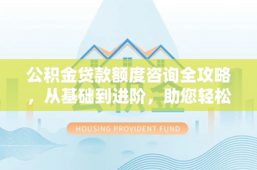 新园公积金贷款额度咨询全攻略，从基础到进阶，助您轻松掌握关键要点
