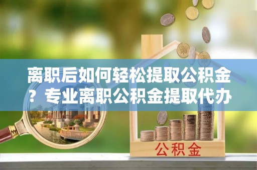 新园离职后如何轻松提取公积金？专业离职公积金提取代办服务指南