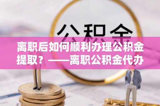 新园离职后如何顺利办理公积金提取？——离职公积金代办提取全攻略