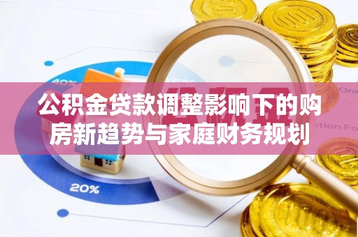 新园公积金贷款调整影响下的购房新趋势与家庭财务规划